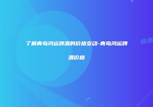 了解青岛鸿运啤酒的价格变动-青岛鸿运啤酒价格