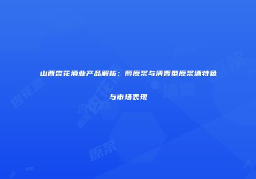 山西杏花酒业产品解析：醇原浆与清香型原浆酒特色与市场表现