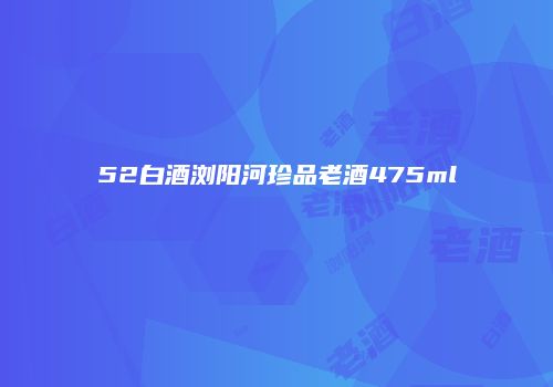 52白酒浏阳河珍品老酒475ml