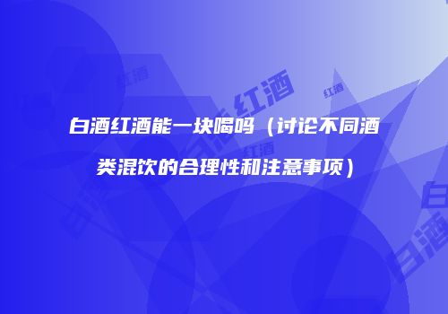 白酒红酒能一块喝吗（讨论不同酒类混饮的合理性和注意事项）