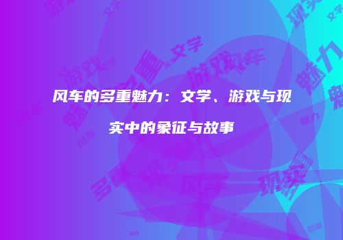 风车的多重魅力：文学、游戏与现实中的象征与故事