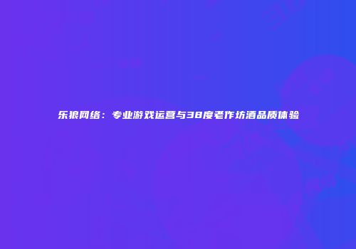 乐狼网络：专业游戏运营与38度老作坊酒品质体验