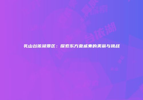 乳山台依湖景区：探索东方夏威夷的美丽与挑战