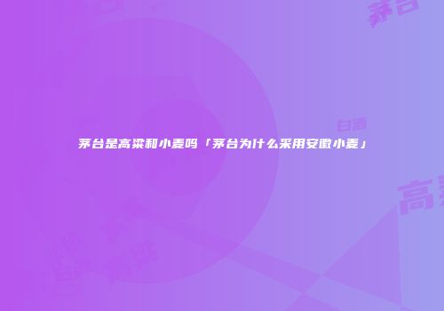 茅台是高粱和小麦吗「茅台为什么采用安徽小麦」