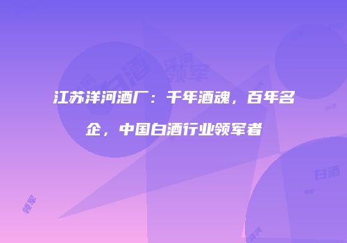 江苏洋河酒厂：千年酒魂，百年名企，中国白酒行业领军者