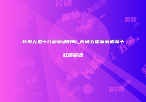 长城五星干红葡萄酒好吗_长城五星葡萄酒和干红葡萄酒