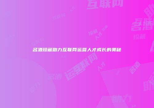 名酒珍藏助力互联网运营人才成长的奥秘