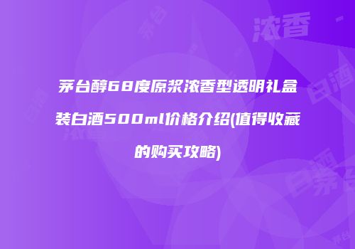 茅台醇68度原浆浓香型透明礼盒装白酒500ml价格介绍(值得收藏的购买攻略)