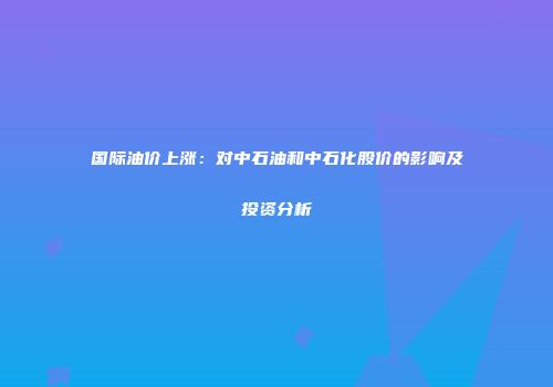 国际油价上涨：对中石油和中石化股价的影响及投资分析
