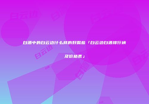 白酒中的白云边什么样的好喝些「白云边白酒排行榜及价格表」