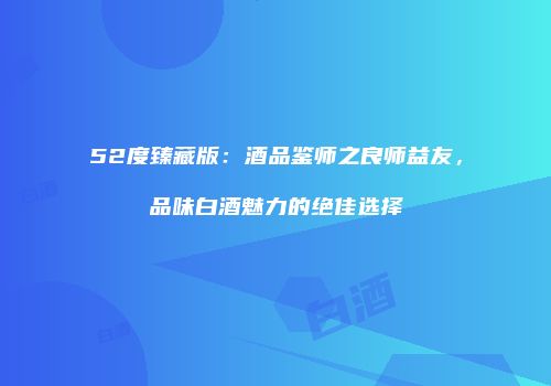 52度臻藏版：酒品鉴师之良师益友，品味白酒魅力的绝佳选择