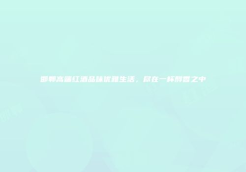 邯郸高端红酒品味优雅生活，尽在一杯醇香之中