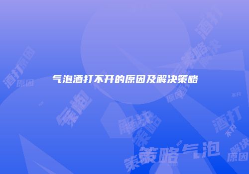 气泡酒打不开的原因及解决策略