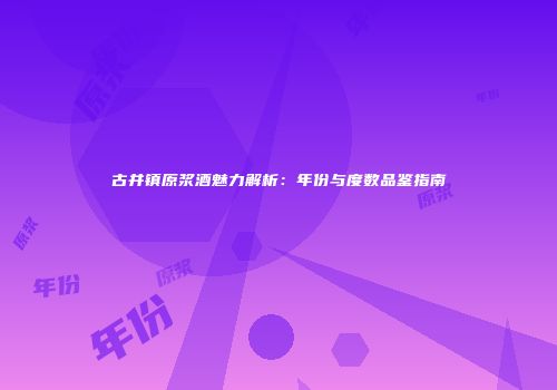古井镇原浆酒魅力解析：年份与度数品鉴指南