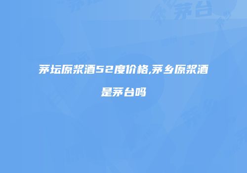 茅坛原浆酒52度价格,茅乡原浆酒是茅台吗