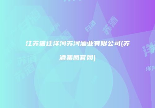江苏宿迁洋河苏河酒业有限公司(苏酒集团官网)
