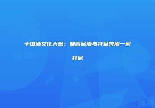 中国酒文化大观：各省名酒与特色啤酒一网打尽