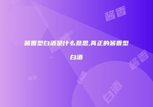 酱香型白酒是什么意思,真正的酱香型白酒