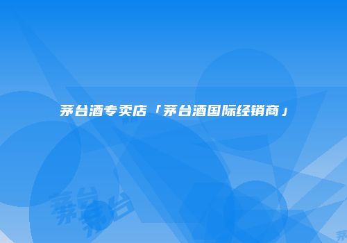 茅台酒专卖店「茅台酒国际经销商」