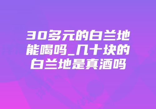 30多元的白兰地能喝吗_几十块的白兰地是真酒吗