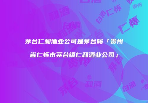 茅台仁和酒业公司是茅台吗「贵州省仁怀市茅台镇仁和酒业公司」