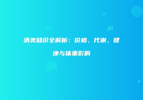 酒类知识全解析：价格、代谢、健康与体重影响