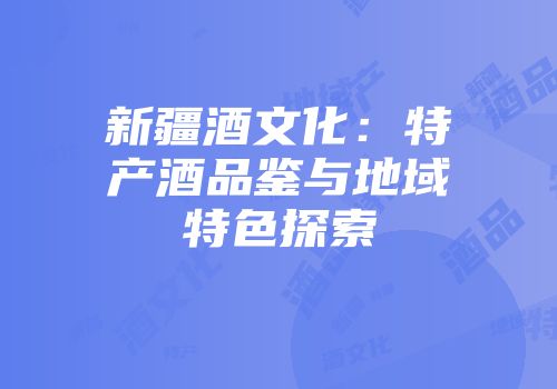 新疆酒文化：特产酒品鉴与地域特色探索