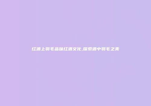 红酒上羽毛品味红酒文化,探索酒中羽毛之美