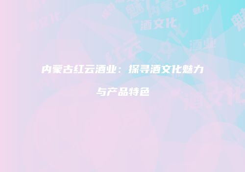 内蒙古红云酒业：探寻酒文化魅力与产品特色