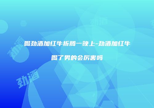 喝劲酒加红牛折腾一晚上-劲酒加红牛喝了男的会厉害吗