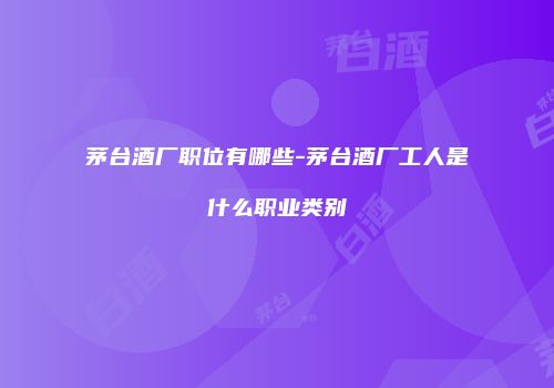 茅台酒厂职位有哪些-茅台酒厂工人是什么职业类别