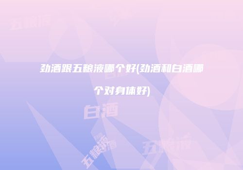 劲酒跟五粮液哪个好(劲酒和白酒哪个对身体好)