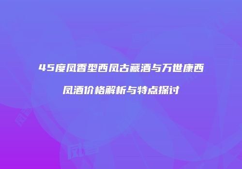 45度凤香型西凤古藏酒与万世康西凤酒价格解析与特点探讨