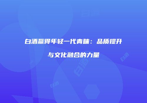 白酒赢得年轻一代青睐：品质提升与文化融合的力量