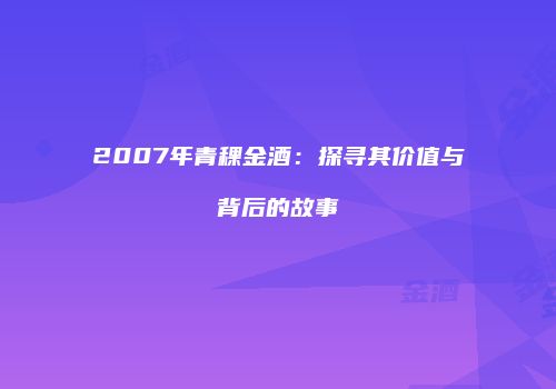 2007年青稞金酒：探寻其价值与背后的故事