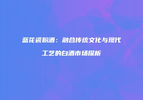 蓝花瓷粉酒：融合传统文化与现代工艺的白酒市场探析