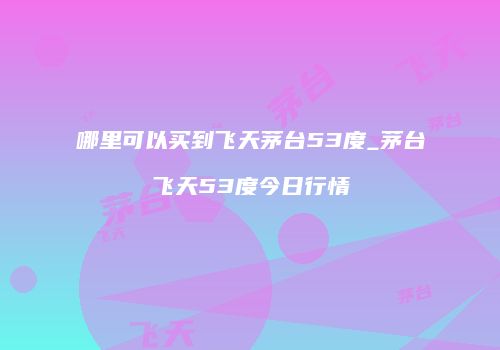 哪里可以买到飞天茅台53度_茅台飞天53度今日行情