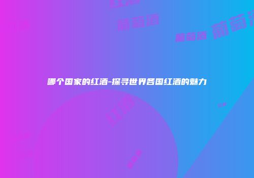哪个国家的红酒-探寻世界各国红酒的魅力