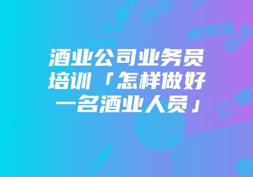 酒业公司业务员培训「怎样做好一名酒业人员」