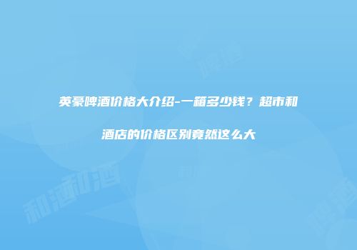 英豪啤酒价格大介绍-一箱多少钱？超市和酒店的价格区别竟然这么大
