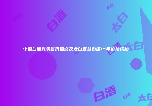 中国白酒代表省份盘点及太白五谷粮酒15年价格揭秘