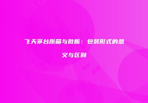 飞天茅台原箱与散瓶：包装形式的意义与区别
