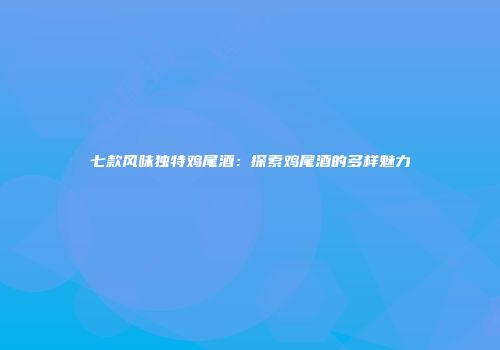 七款风味独特鸡尾酒：探索鸡尾酒的多样魅力