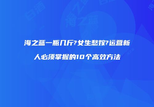 海之蓝一瓶几斤?女生愁嫁?运营新人必须掌握的10个高效方法
