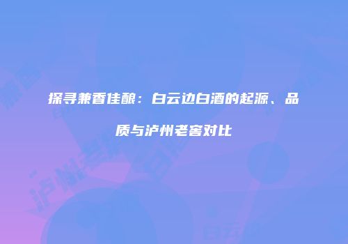 探寻兼香佳酿：白云边白酒的起源、品质与泸州老窖对比
