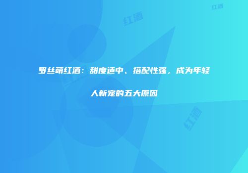 罗丝萌红酒：甜度适中、搭配性强，成为年轻人新宠的五大原因