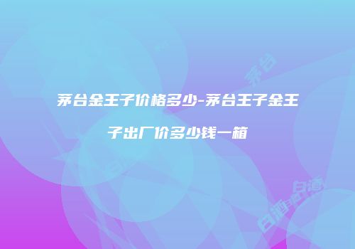 茅台金王子价格多少-茅台王子金王子出厂价多少钱一箱