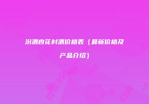 汾酒杏花村酒价格表（最新价格及产品介绍）