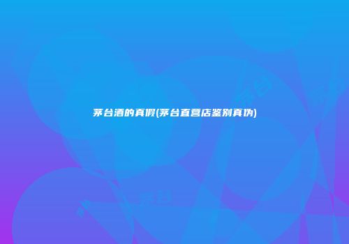 茅台酒的真假(茅台直营店鉴别真伪)