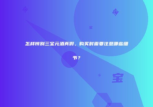 怎样辨别三宝元酒真假，购买时需要注意哪些细节？